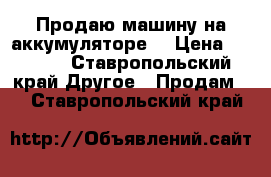 Продаю машину на аккумуляторе. › Цена ­ 8 000 - Ставропольский край Другое » Продам   . Ставропольский край